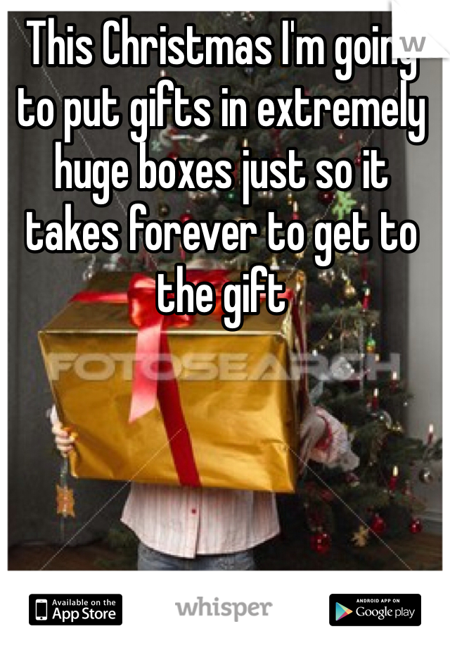 This Christmas I'm going to put gifts in extremely huge boxes just so it takes forever to get to the gift
