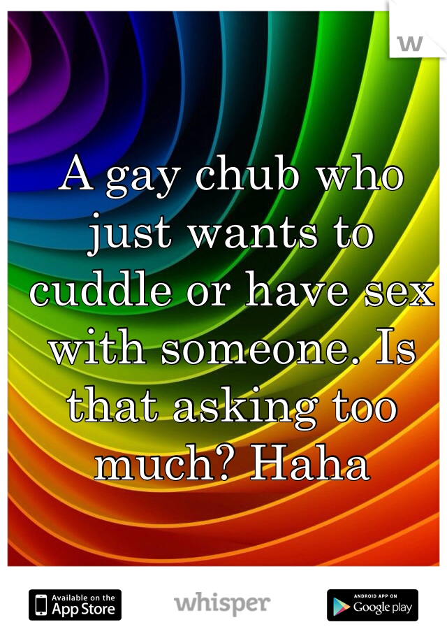 A gay chub who just wants to cuddle or have sex with someone. Is that asking too much? Haha