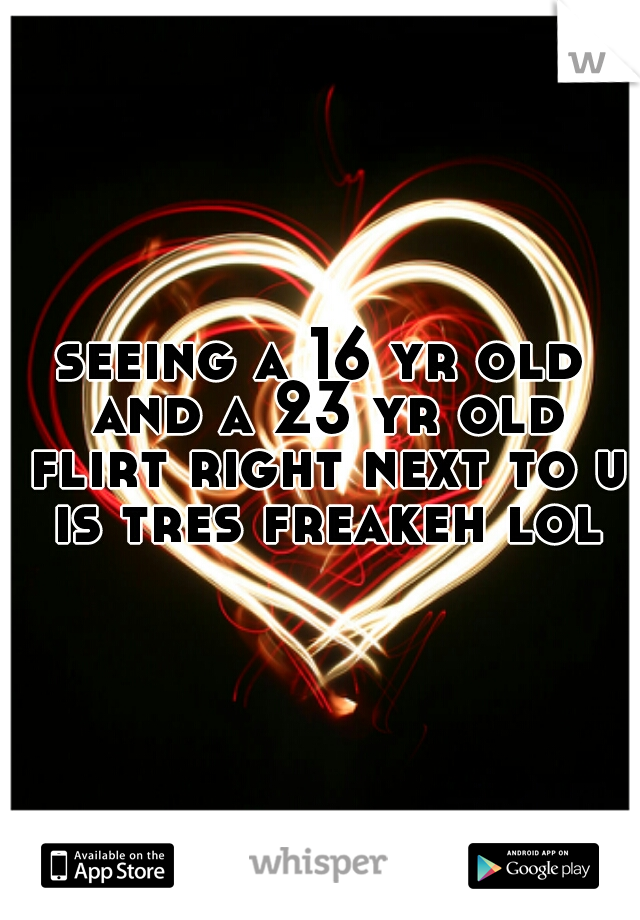 seeing a 16 yr old and a 23 yr old flirt right next to u is tres freakeh lol