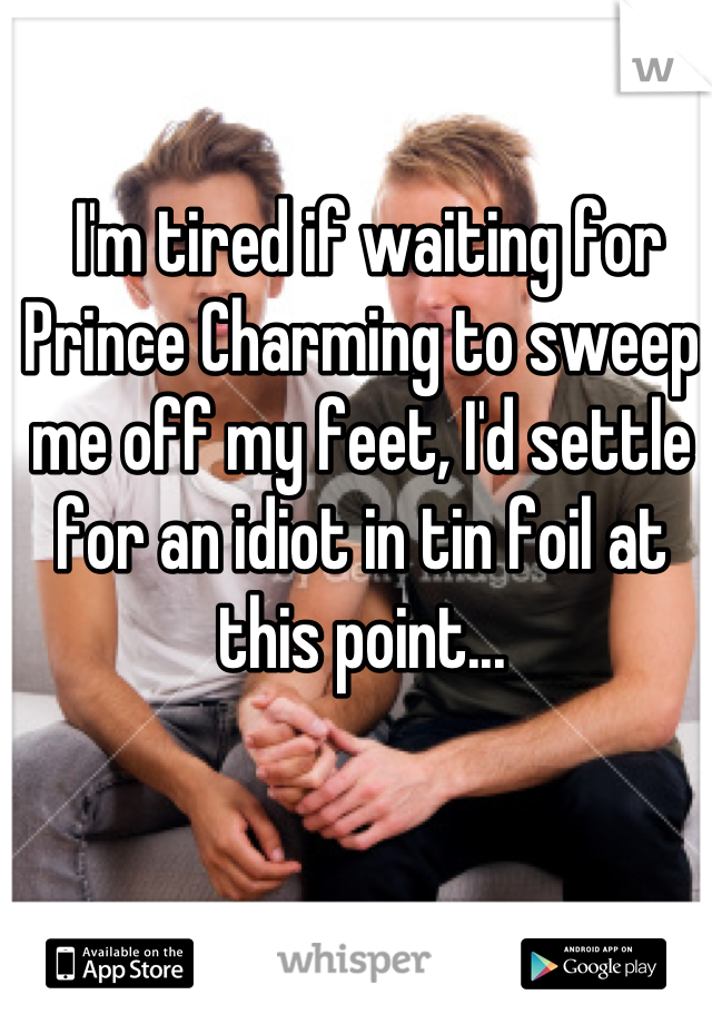  I'm tired if waiting for Prince Charming to sweep me off my feet, I'd settle for an idiot in tin foil at this point...