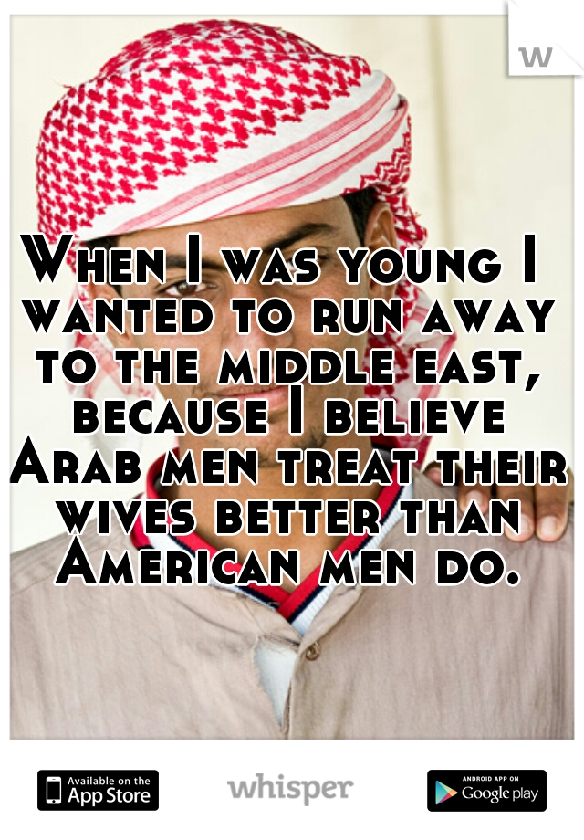 When I was young I wanted to run away to the middle east, because I believe Arab men treat their wives better than American men do.