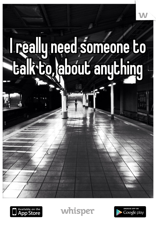 I really need someone to talk to, about anything