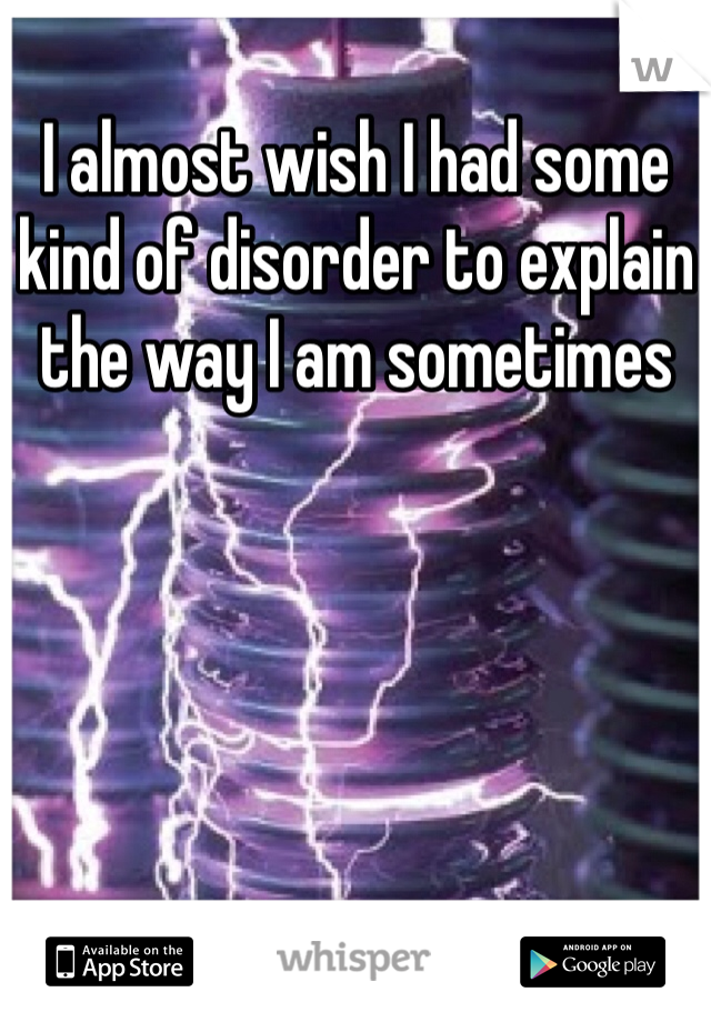 I almost wish I had some kind of disorder to explain the way I am sometimes 