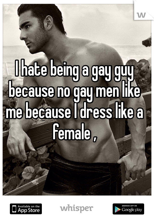 I hate being a gay guy because no gay men like me because I dress like a female , 