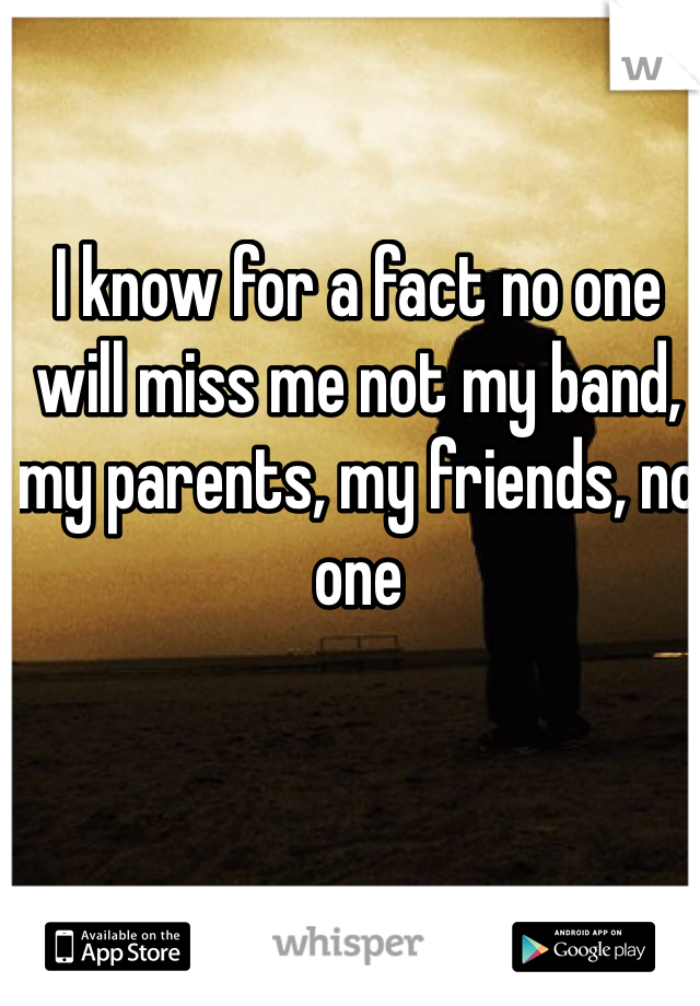 I know for a fact no one will miss me not my band, my parents, my friends, no one
