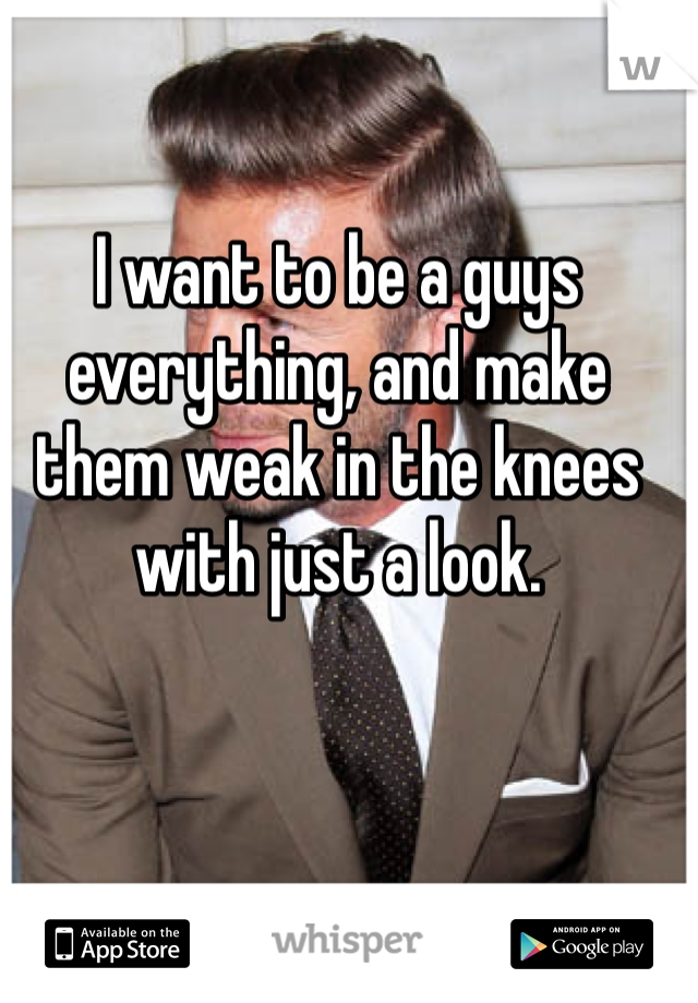 I want to be a guys everything, and make them weak in the knees with just a look. 