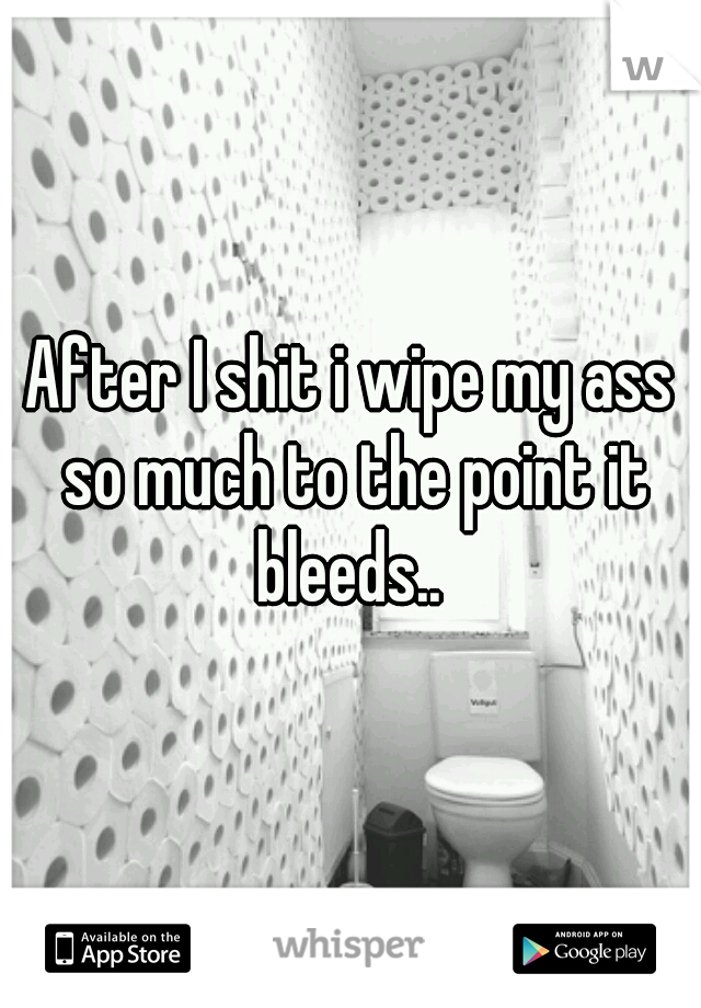 After I shit i wipe my ass so much to the point it bleeds.. 