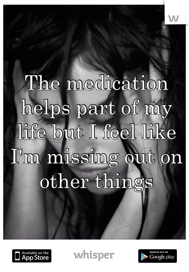 The medication helps part of my life but I feel like I'm missing out on other things
