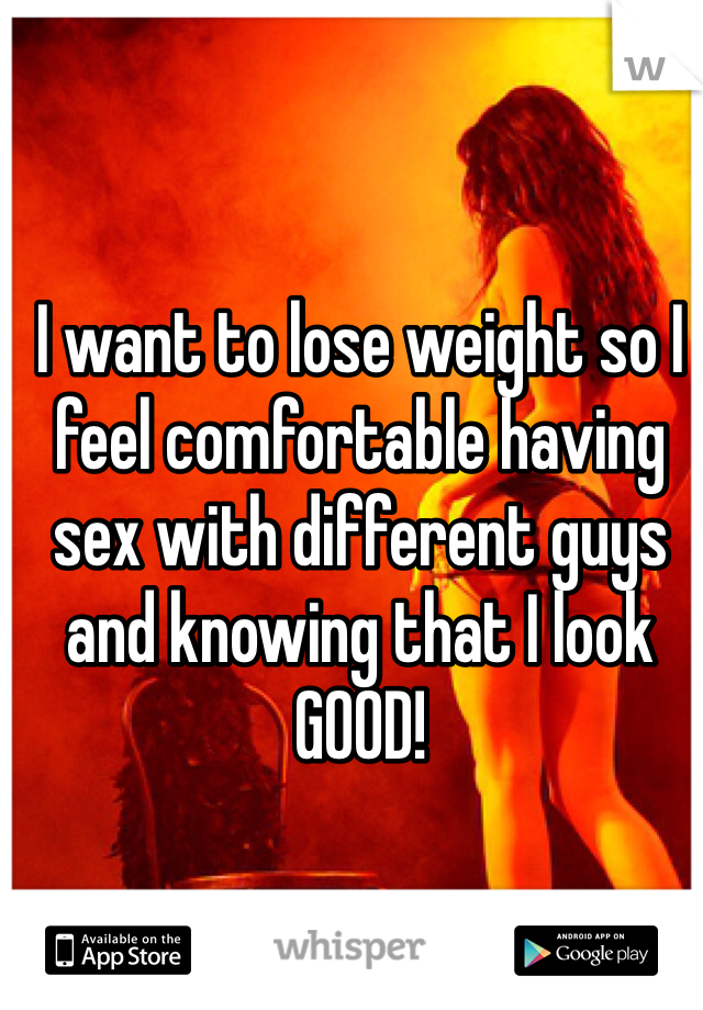 I want to lose weight so I feel comfortable having sex with different guys and knowing that I look GOOD! 