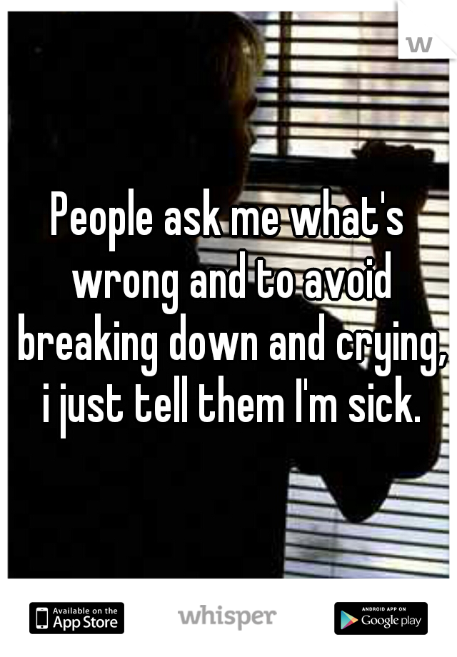 People ask me what's wrong and to avoid breaking down and crying, i just tell them I'm sick.