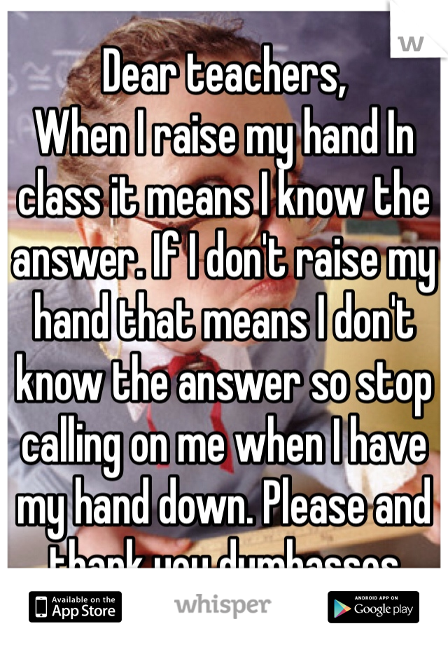 Dear teachers, 
When I raise my hand In class it means I know the answer. If I don't raise my hand that means I don't know the answer so stop calling on me when I have my hand down. Please and thank you dumbasses