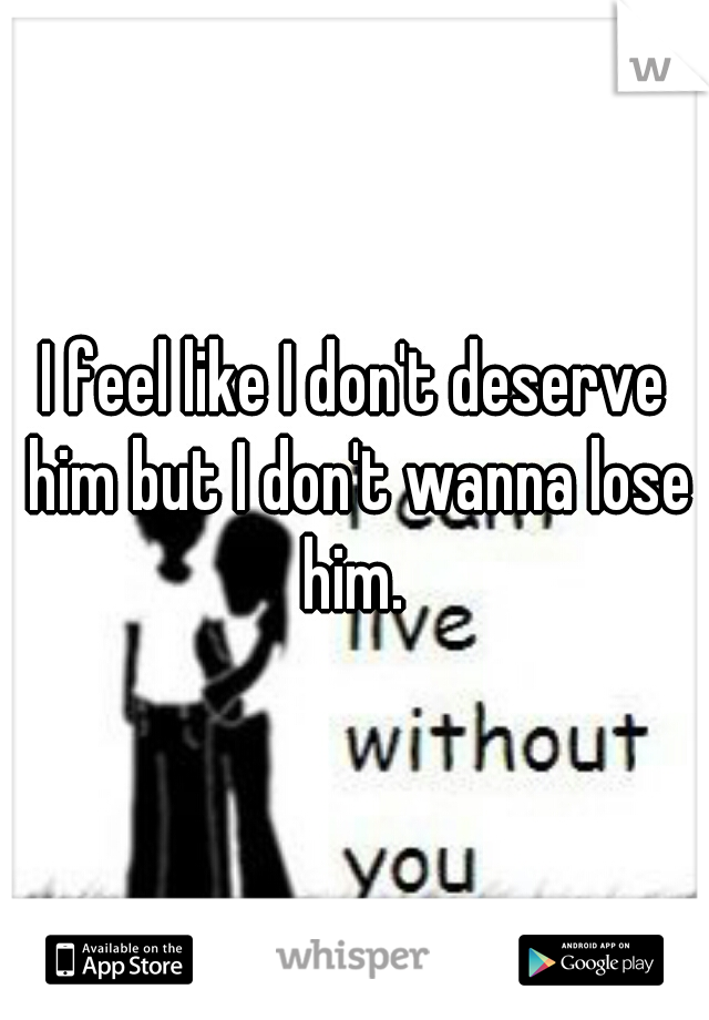 I feel like I don't deserve him but I don't wanna lose him. 