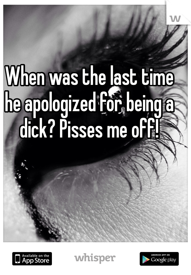 When was the last time he apologized for being a dick? Pisses me off! 