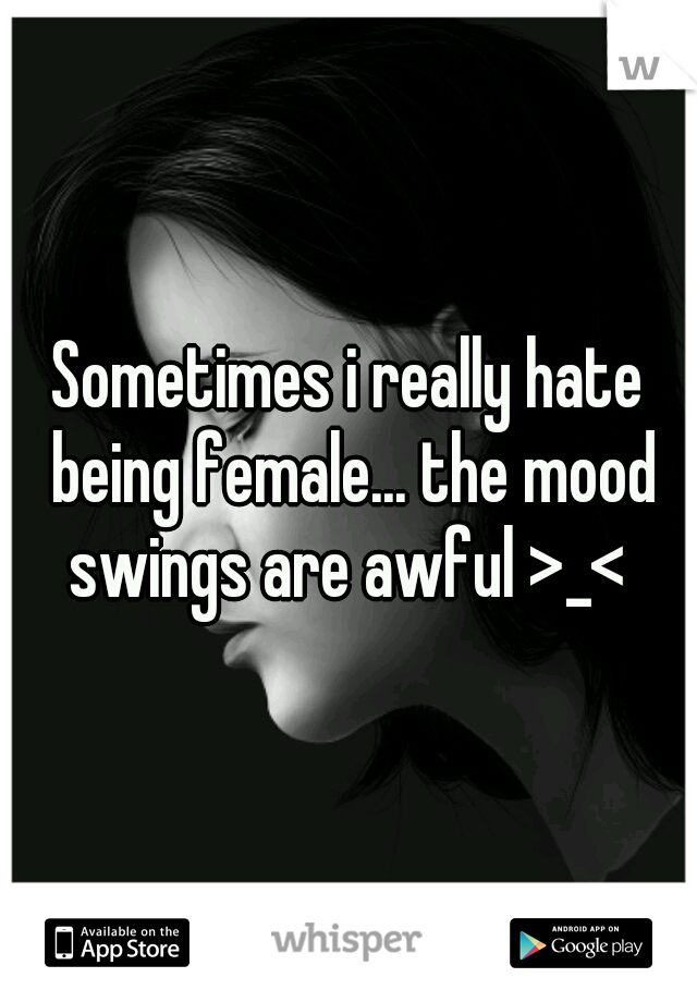 Sometimes i really hate being female... the mood swings are awful >_< 
