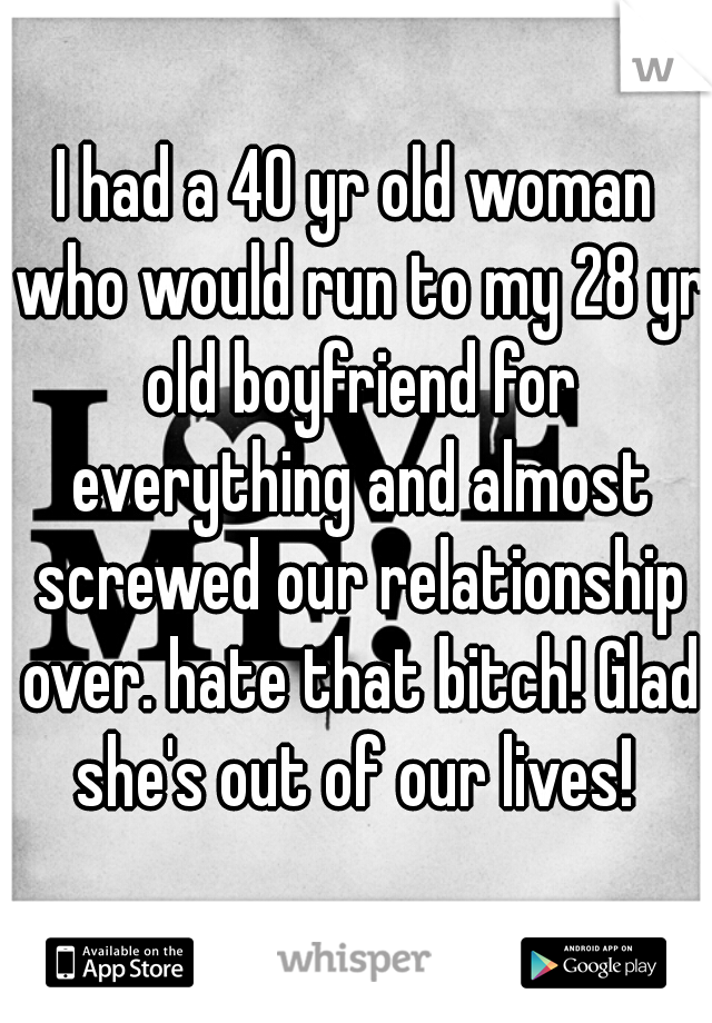 I had a 40 yr old woman who would run to my 28 yr old boyfriend for everything and almost screwed our relationship over. hate that bitch! Glad she's out of our lives! 