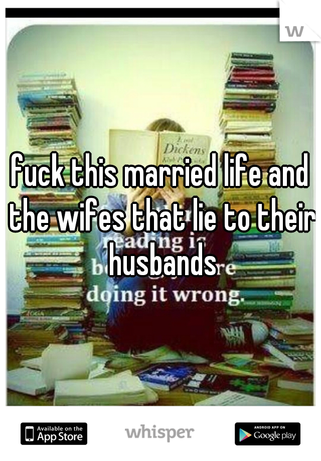 fuck this married life and the wifes that lie to their husbands