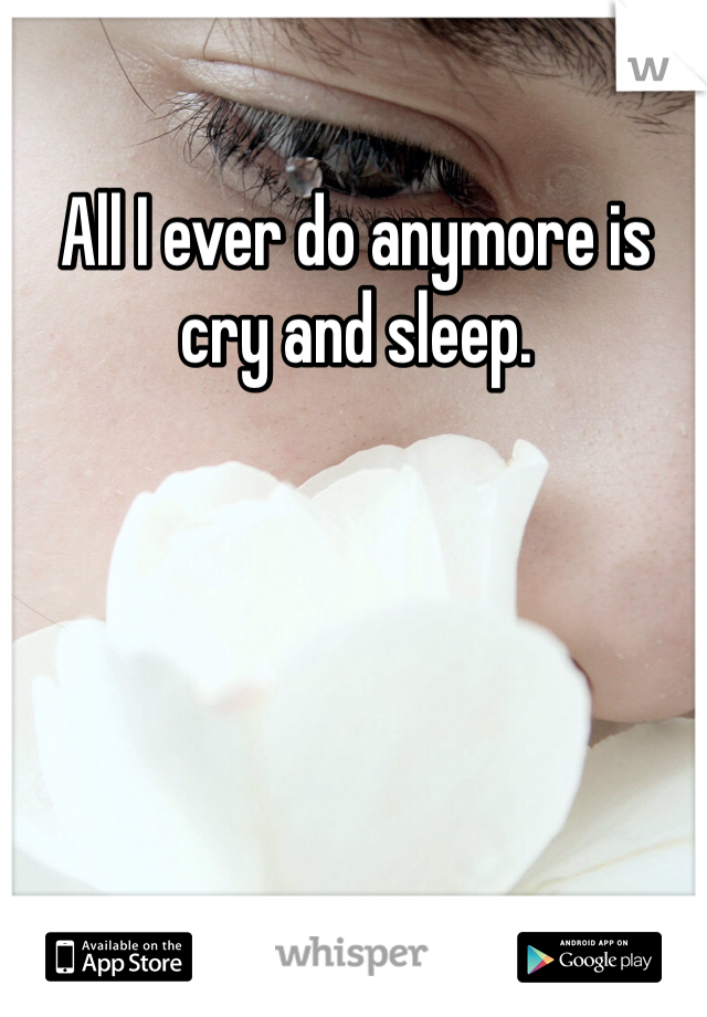 All I ever do anymore is cry and sleep. 