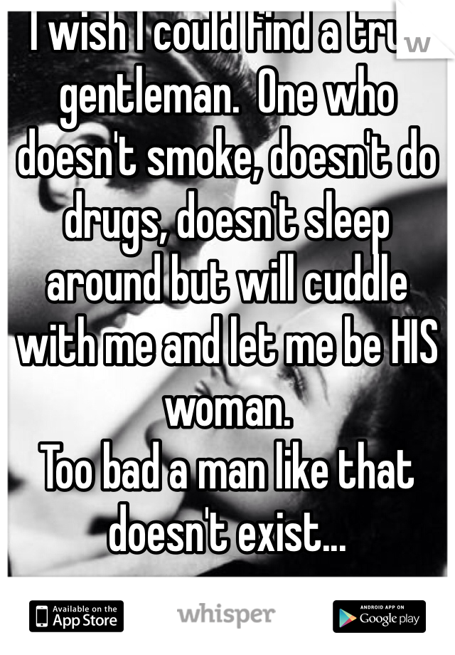 I wish I could find a true gentleman.  One who doesn't smoke, doesn't do drugs, doesn't sleep around but will cuddle with me and let me be HIS woman. 
Too bad a man like that doesn't exist...