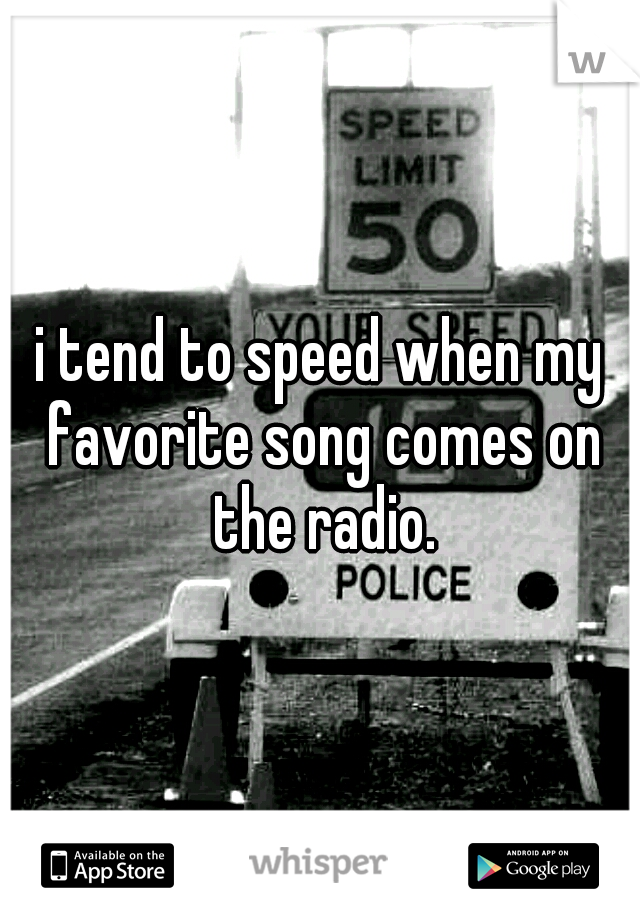 i tend to speed when my favorite song comes on the radio.
