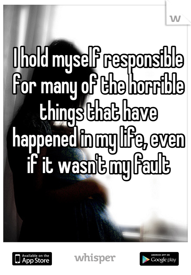I hold myself responsible for many of the horrible things that have happened in my life, even if it wasn't my fault