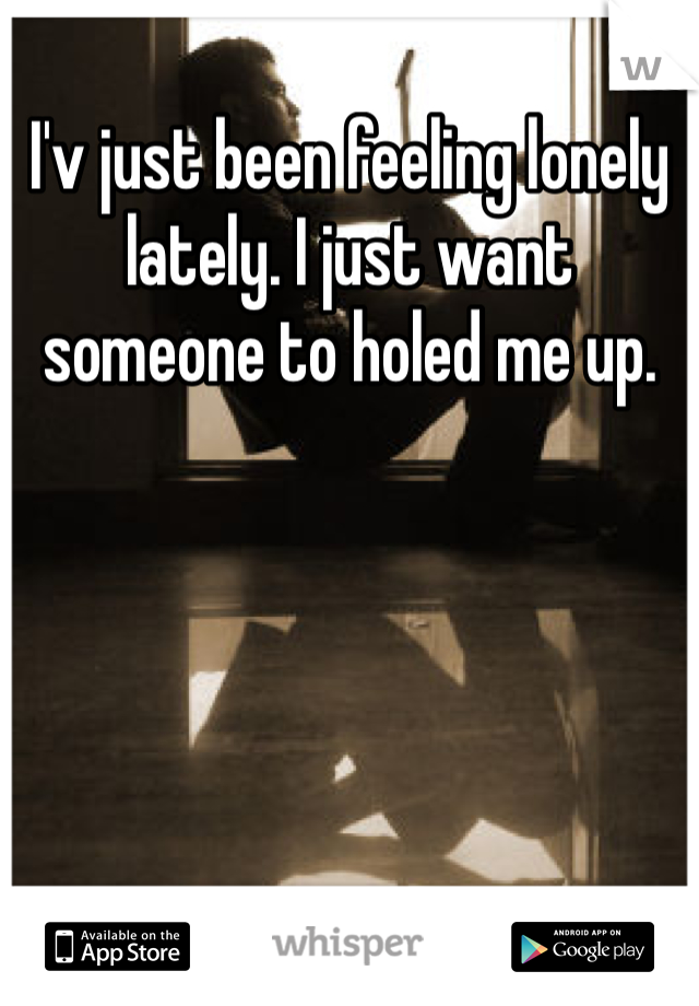 I'v just been feeling lonely lately. I just want someone to holed me up.  