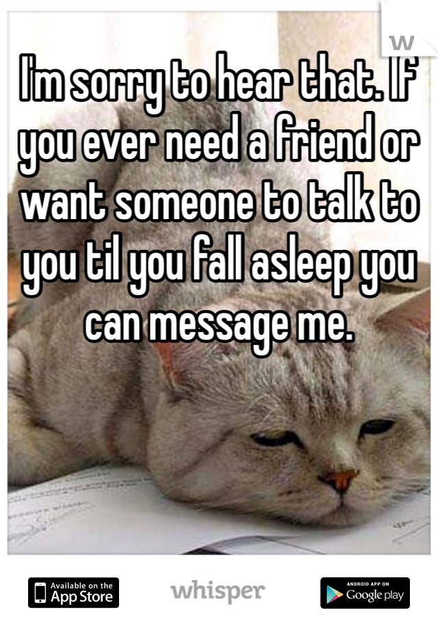 I'm sorry to hear that. If you ever need a friend or want someone to talk to you til you fall asleep you can message me.
