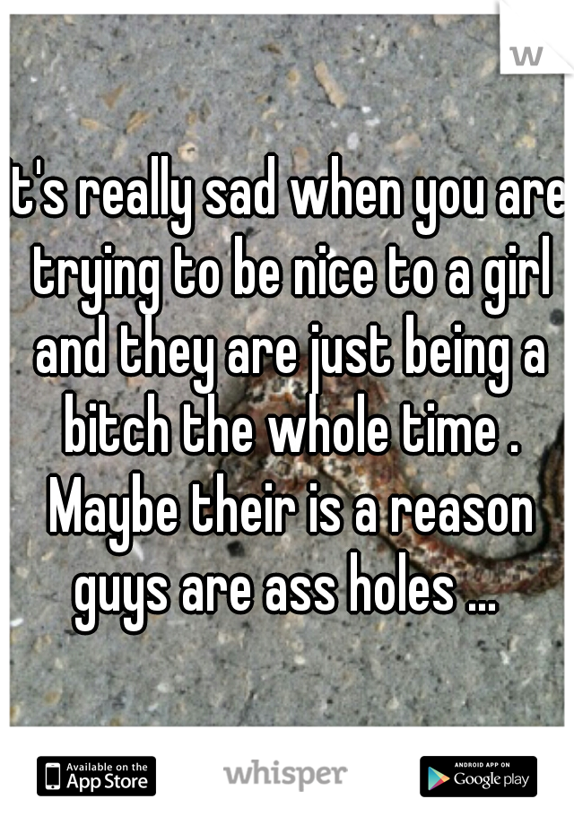 It's really sad when you are trying to be nice to a girl and they are just being a bitch the whole time . Maybe their is a reason guys are ass holes ... 
