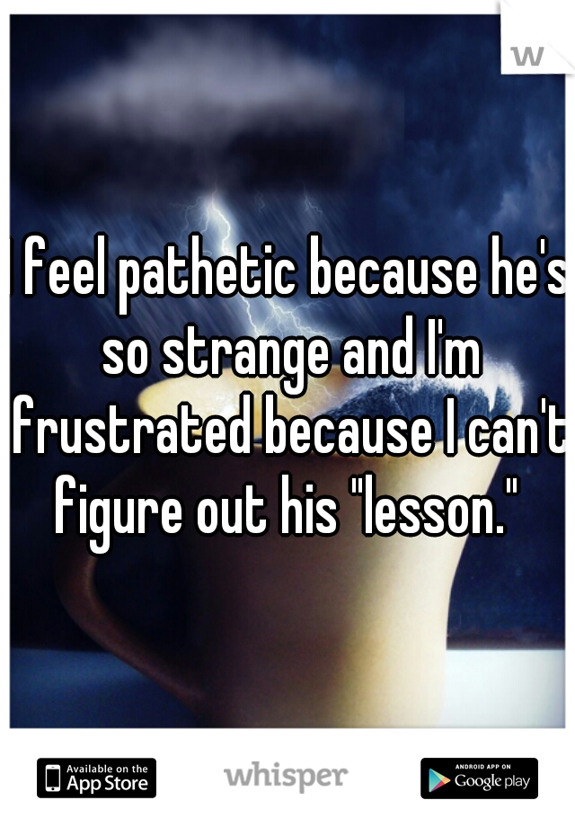 I feel pathetic because he's so strange and I'm frustrated because I can't figure out his "lesson." 