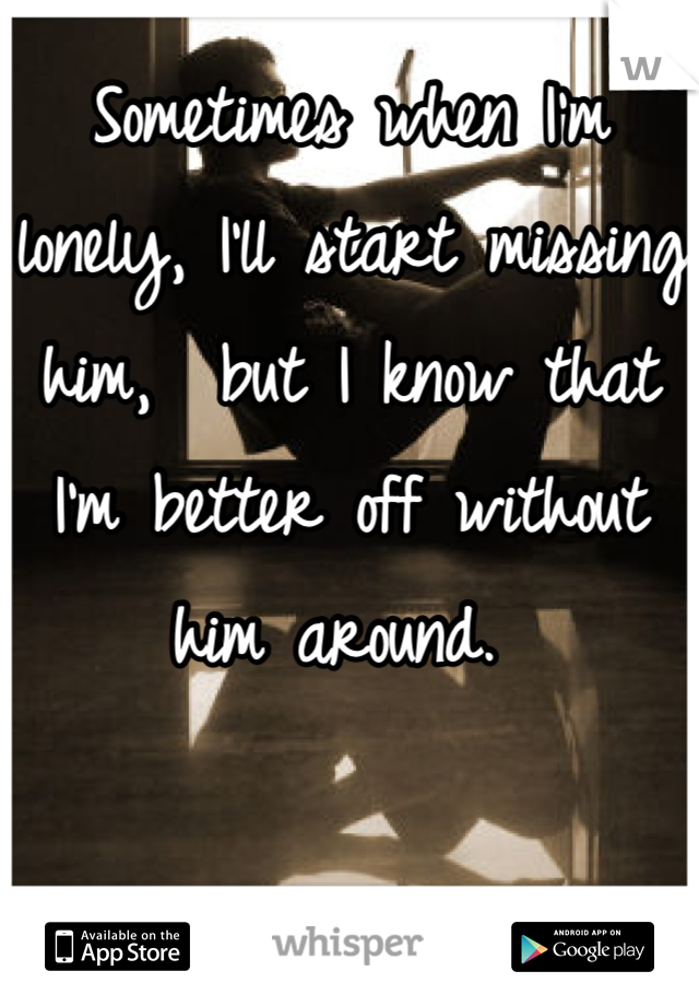 Sometimes when I'm lonely, I'll start missing him,  but I know that I'm better off without him around. 