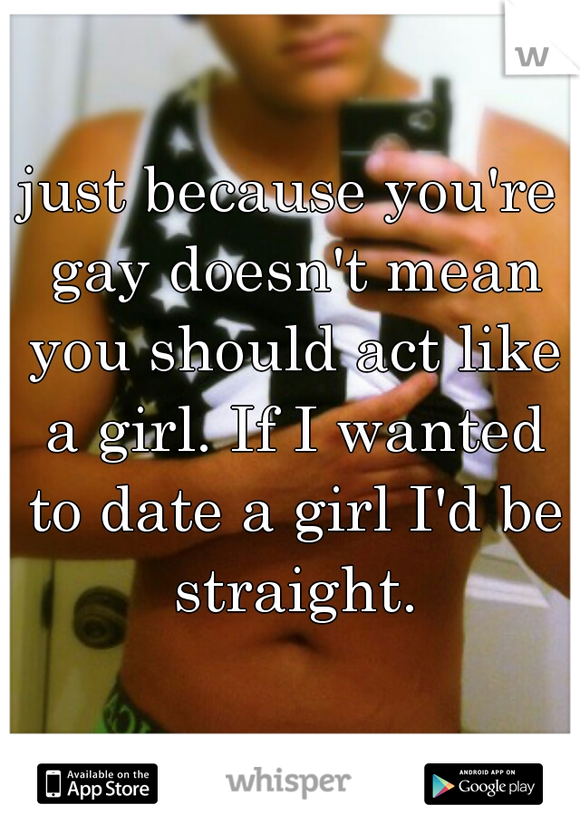 just because you're gay doesn't mean you should act like a girl. If I wanted to date a girl I'd be straight.