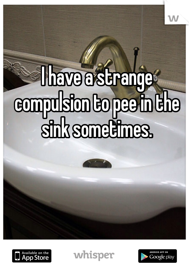 I have a strange compulsion to pee in the sink sometimes.