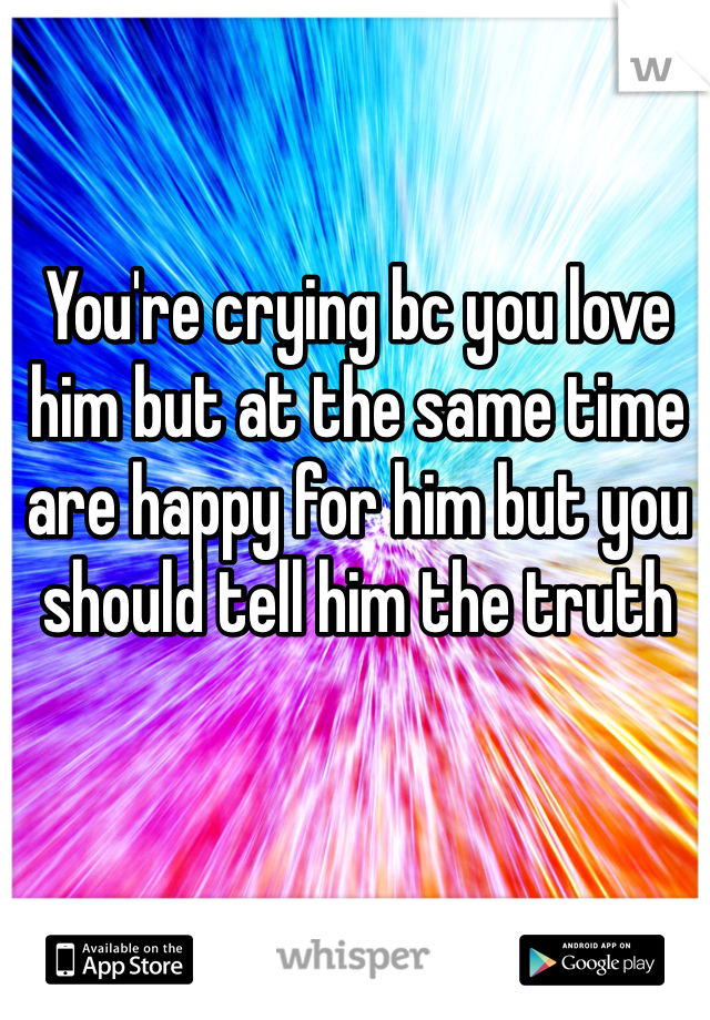 You're crying bc you love him but at the same time are happy for him but you should tell him the truth 