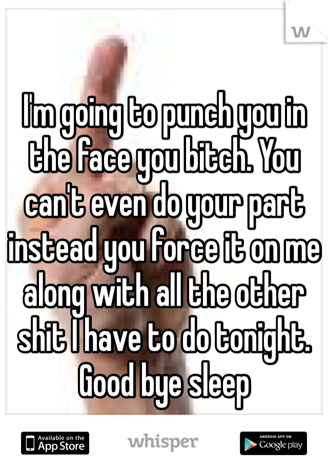 I'm going to punch you in the face you bitch. You can't even do your part instead you force it on me along with all the other shit I have to do tonight. Good bye sleep