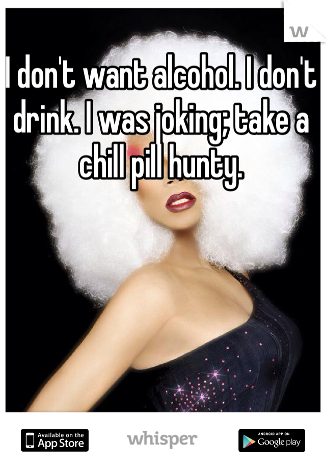 I don't want alcohol. I don't drink. I was joking; take a chill pill hunty. 