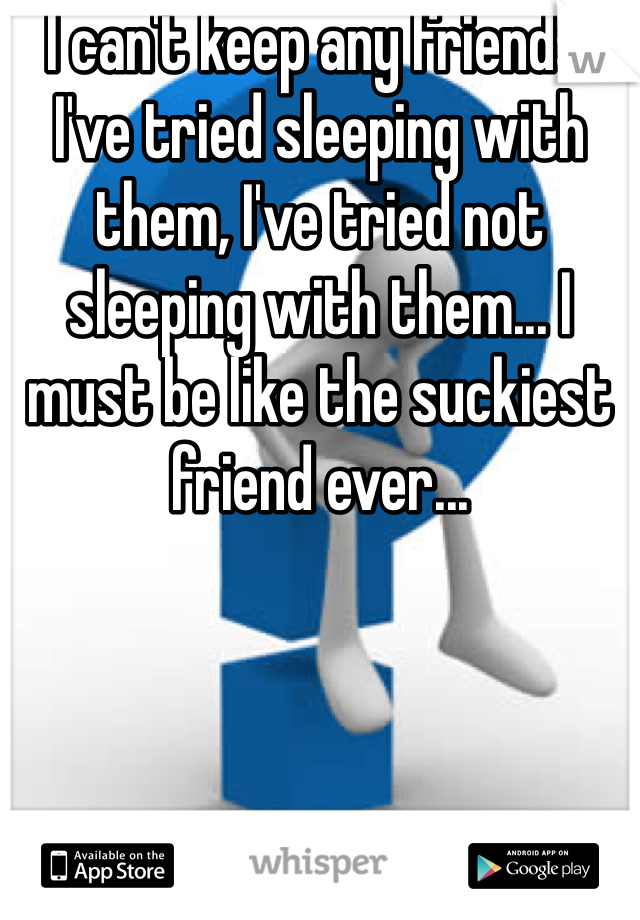I can't keep any friends. I've tried sleeping with them, I've tried not sleeping with them... I must be like the suckiest friend ever...