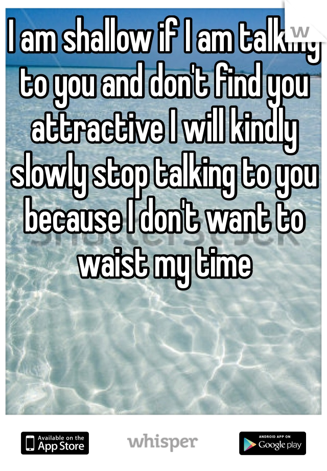 I am shallow if I am talking to you and don't find you attractive I will kindly slowly stop talking to you because I don't want to waist my time