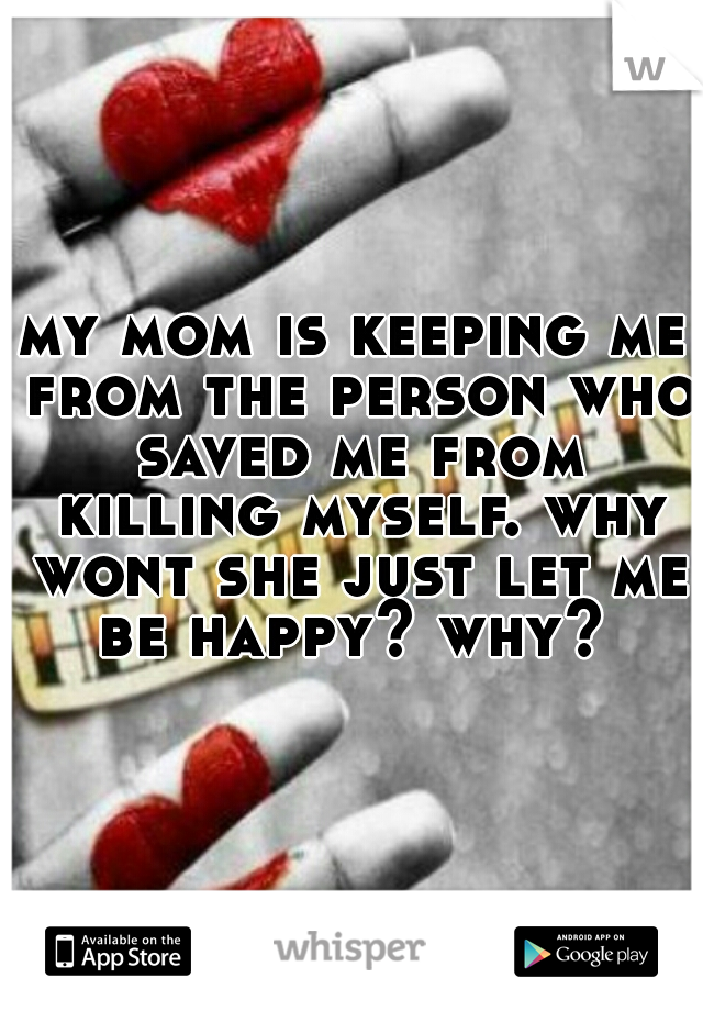 my mom is keeping me from the person who saved me from killing myself. why wont she just let me be happy? why? 