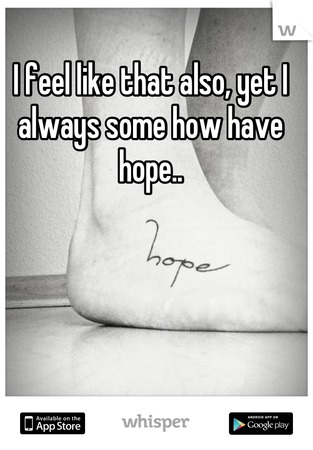 I feel like that also, yet I always some how have hope..