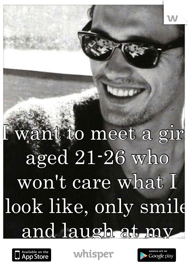 I want to meet a girl aged 21-26 who won't care what I look like, only smile and laugh at my silliness.