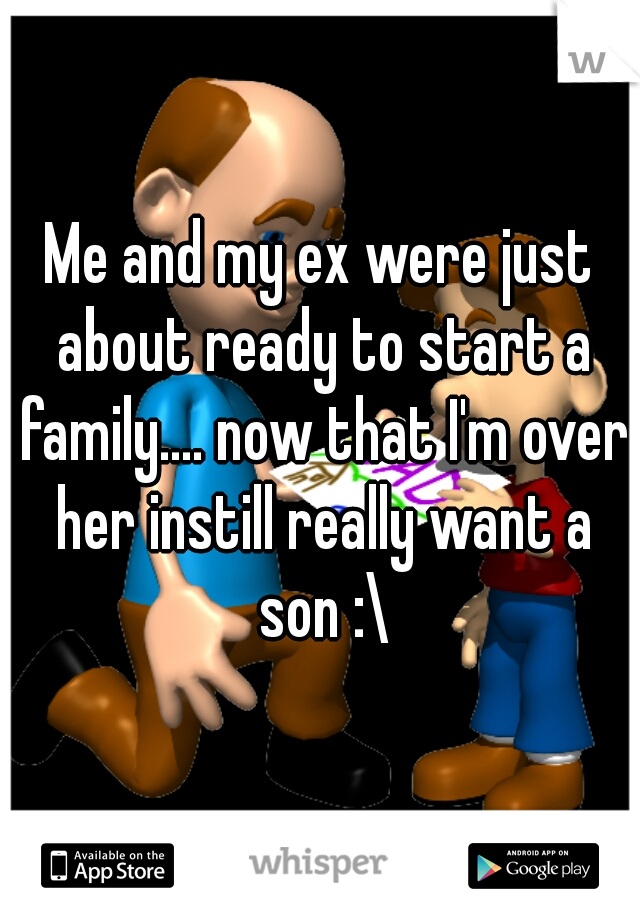 Me and my ex were just about ready to start a family.... now that I'm over her instill really want a son :\
