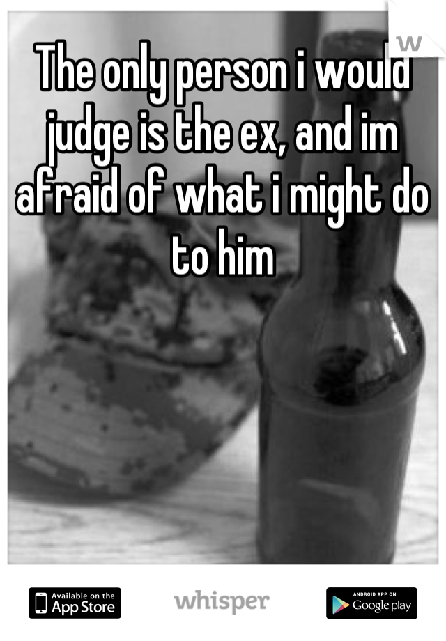 The only person i would judge is the ex, and im afraid of what i might do to him