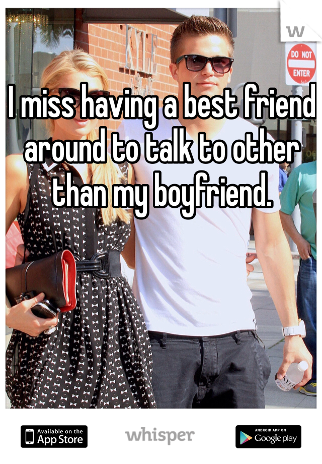 I miss having a best friend around to talk to other than my boyfriend.