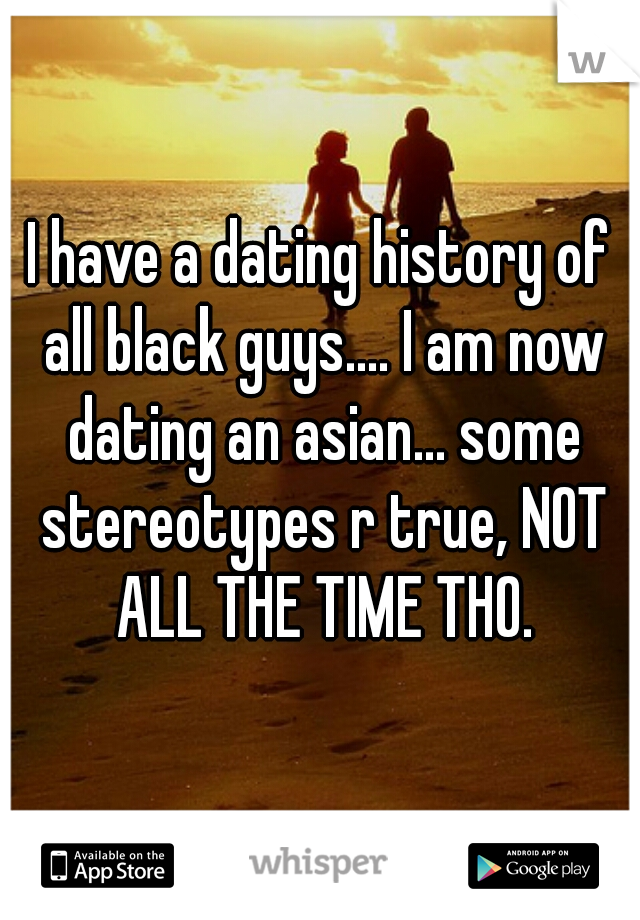I have a dating history of all black guys.... I am now dating an asian... some stereotypes r true, NOT ALL THE TIME THO.