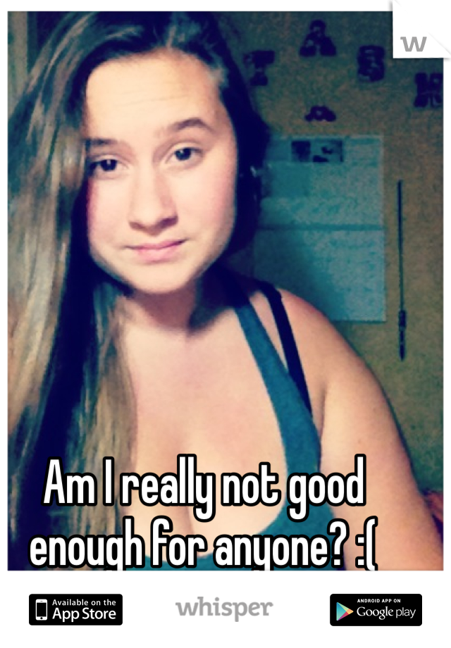Am I really not good enough for anyone? :( 