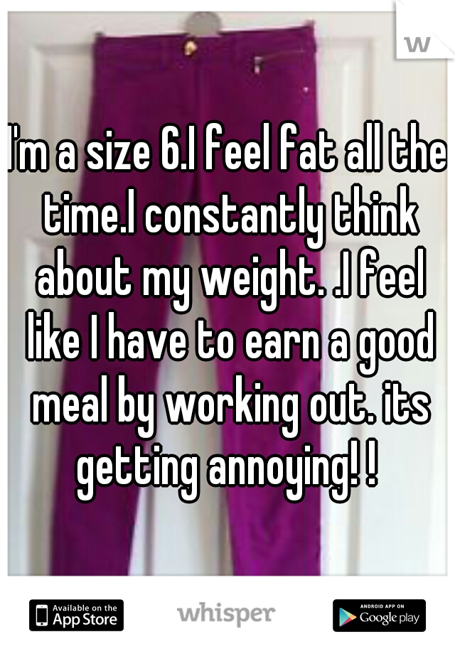I'm a size 6.I feel fat all the time.I constantly think about my weight. .I feel like I have to earn a good meal by working out. its getting annoying! ! 