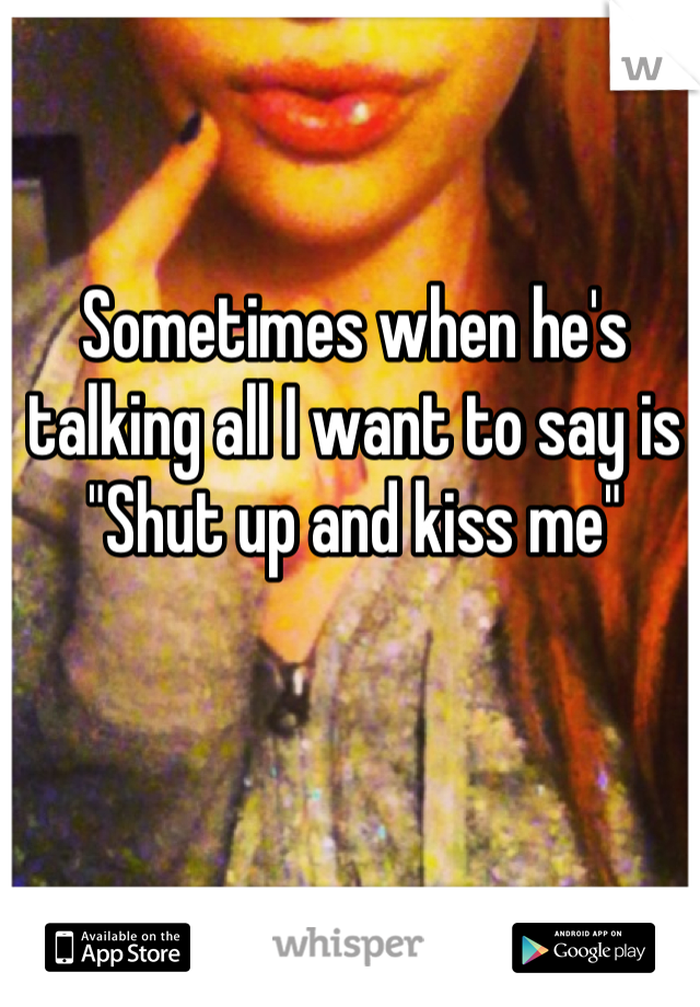 Sometimes when he's talking all I want to say is "Shut up and kiss me"
