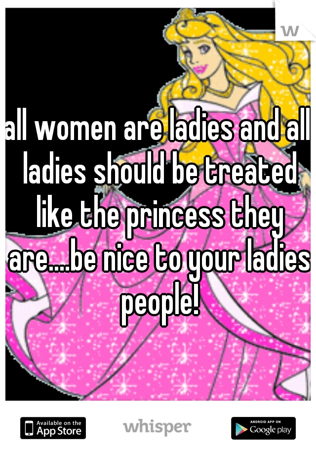 all women are ladies and all ladies should be treated like the princess they are....be nice to your ladies people!