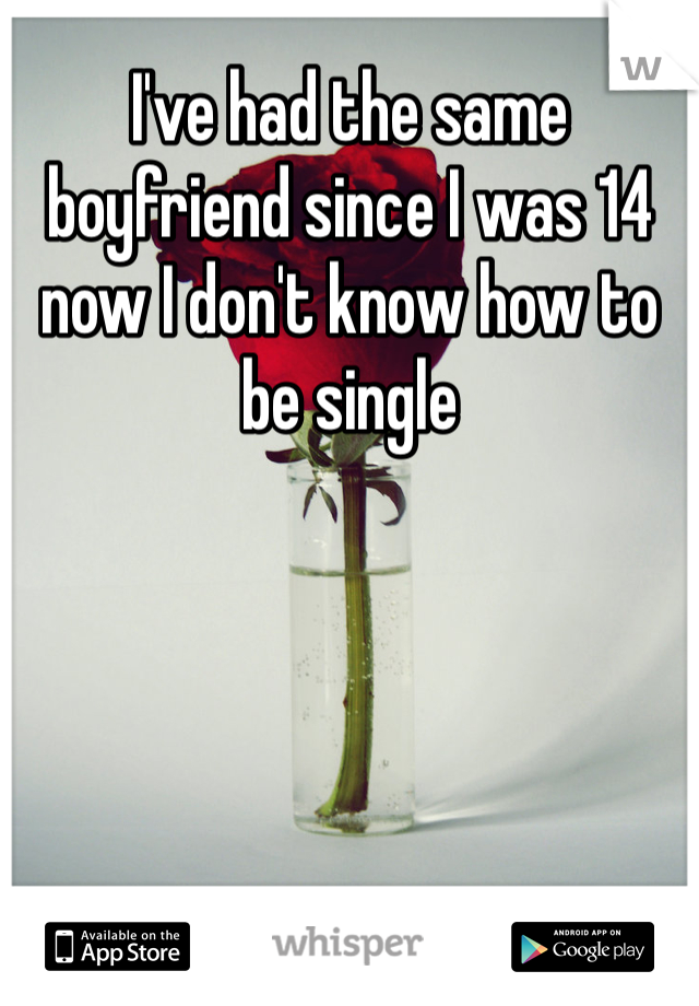 I've had the same boyfriend since I was 14 now I don't know how to be single 