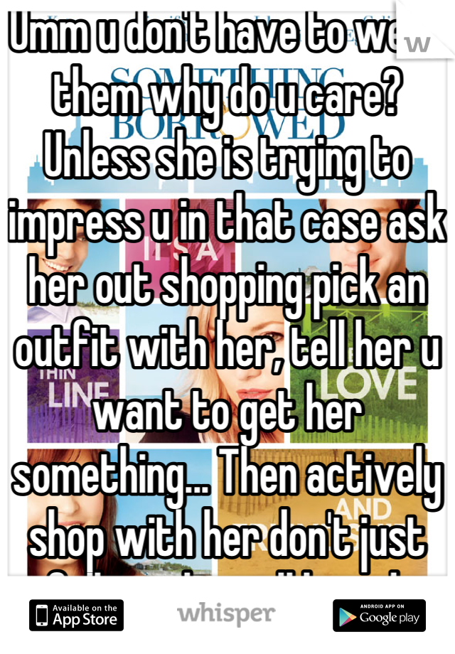 Umm u don't have to wear them why do u care? Unless she is trying to impress u in that case ask her out shopping pick an outfit with her, tell her u want to get her something... Then actively shop with her don't just follow along all bored 