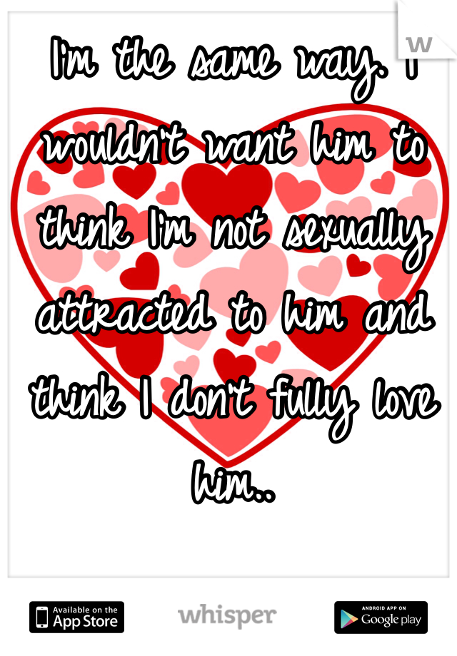 I'm the same way. I wouldn't want him to think I'm not sexually attracted to him and think I don't fully love him.. 